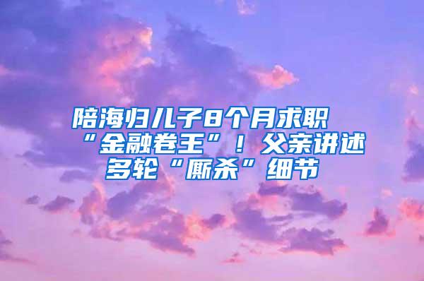 陪海归儿子8个月求职“金融卷王”！父亲讲述多轮“厮杀”细节