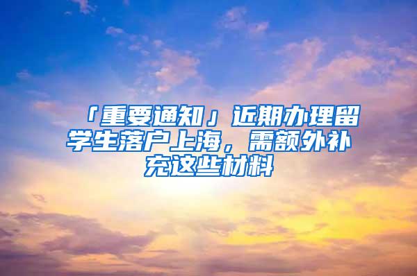 「重要通知」近期办理留学生落户上海，需额外补充这些材料→