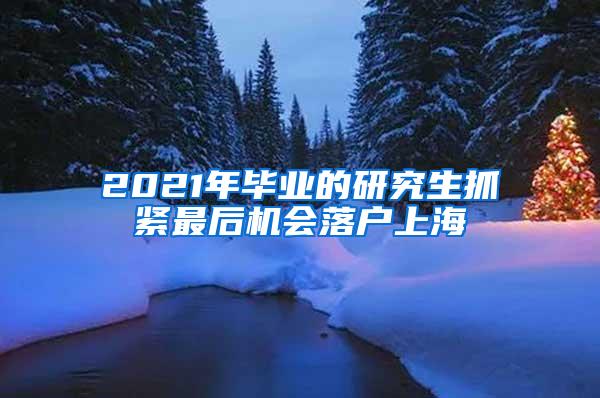 2021年毕业的研究生抓紧最后机会落户上海