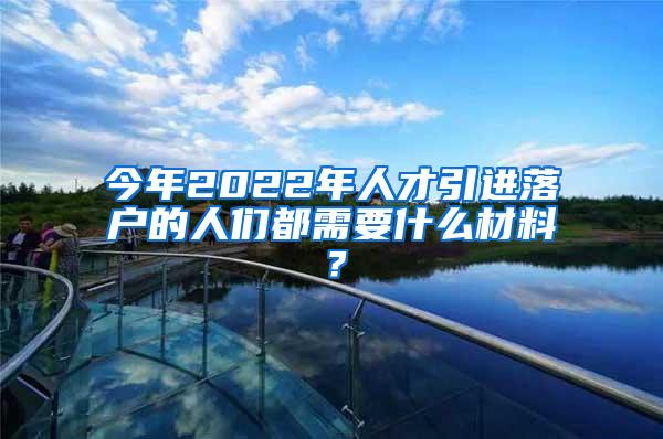 今年2022年人才引进落户的人们都需要什么材料？