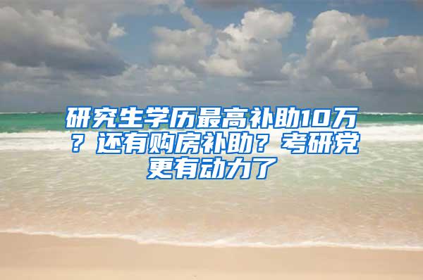 研究生学历最高补助10万？还有购房补助？考研党更有动力了