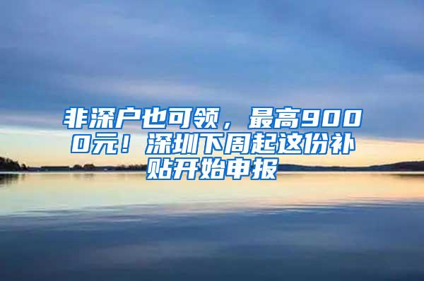 非深户也可领，最高9000元！深圳下周起这份补贴开始申报