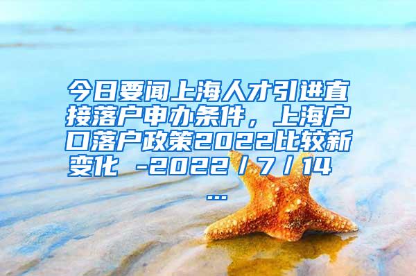 今日要闻上海人才引进直接落户申办条件，上海户口落户政策2022比较新变化 -2022／7／14  ...