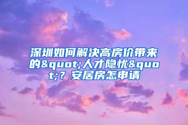 深圳如何解决高房价带来的"人才隐忧"？安居房怎申请