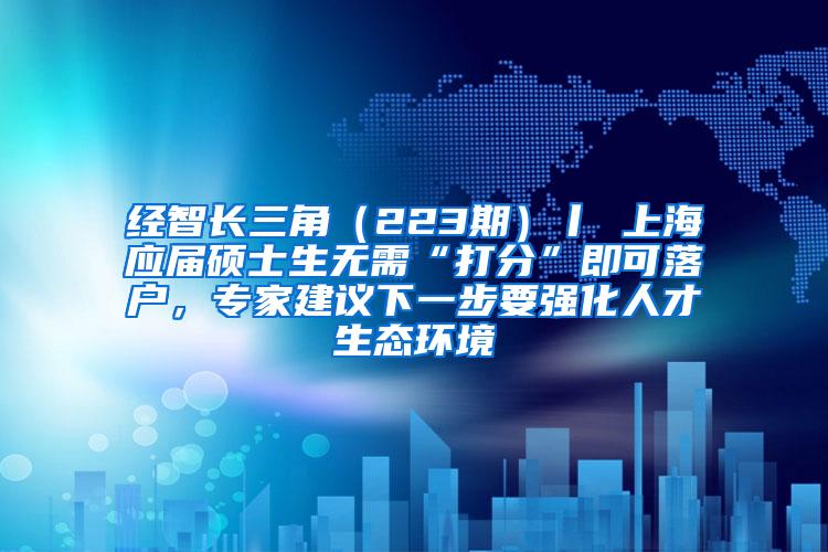 经智长三角（223期）丨 上海应届硕士生无需“打分”即可落户，专家建议下一步要强化人才生态环境