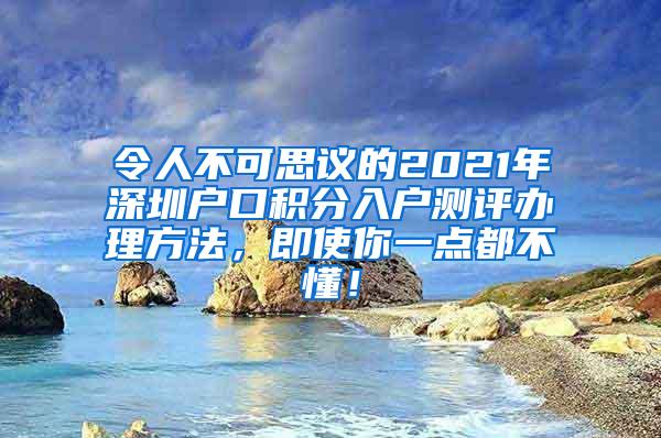 令人不可思议的2021年深圳户口积分入户测评办理方法，即使你一点都不懂！