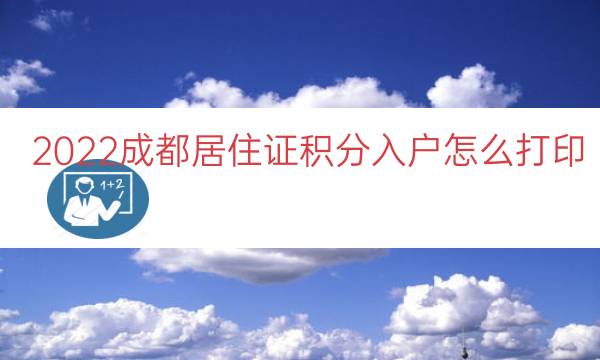 2022成都居住证积分入户怎么打印（居住证积分入户通知单）