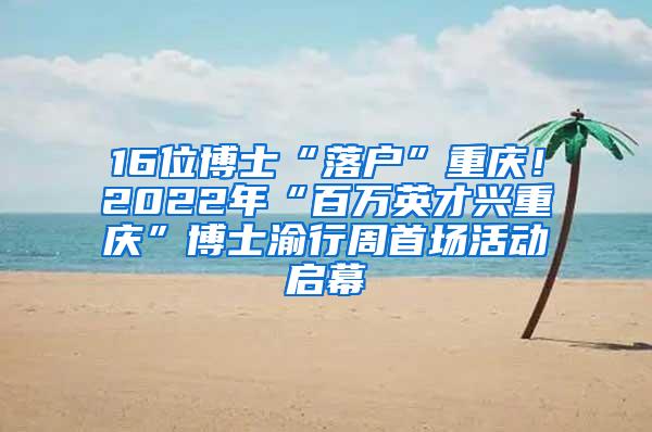 16位博士“落户”重庆！2022年“百万英才兴重庆”博士渝行周首场活动启幕