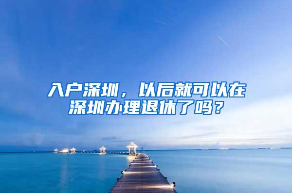 入户深圳，以后就可以在深圳办理退休了吗？