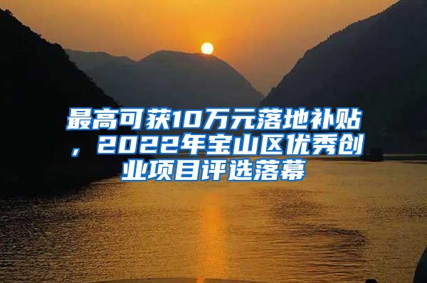 最高可获10万元落地补贴，2022年宝山区优秀创业项目评选落幕