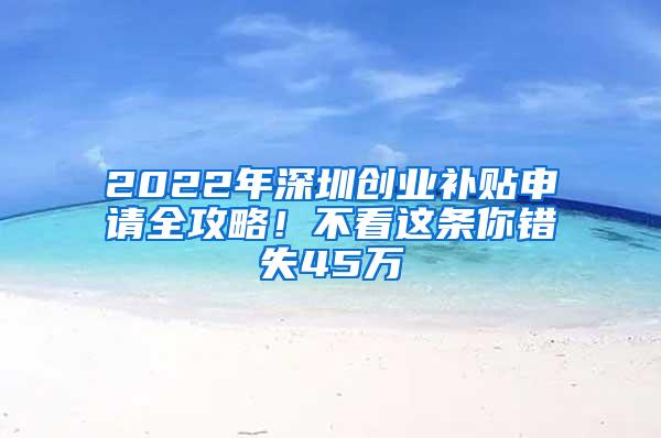 2022年深圳创业补贴申请全攻略！不看这条你错失45万