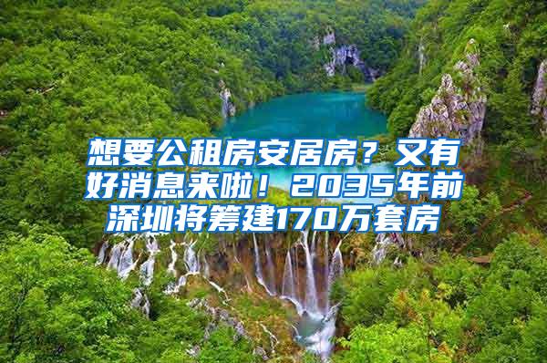 想要公租房安居房？又有好消息来啦！2035年前深圳将筹建170万套房