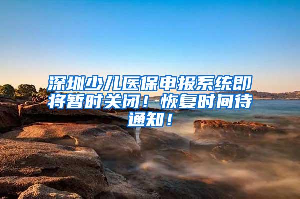 深圳少儿医保申报系统即将暂时关闭！恢复时间待通知！