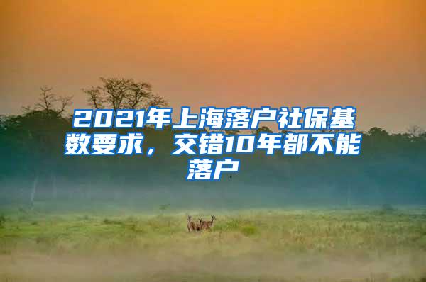 2021年上海落户社保基数要求，交错10年都不能落户