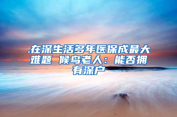 .在深生活多年医保成最大难题 候鸟老人：能否拥有深户