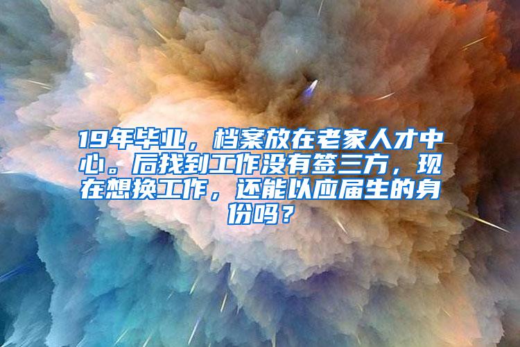 19年毕业，档案放在老家人才中心。后找到工作没有签三方，现在想换工作，还能以应届生的身份吗？