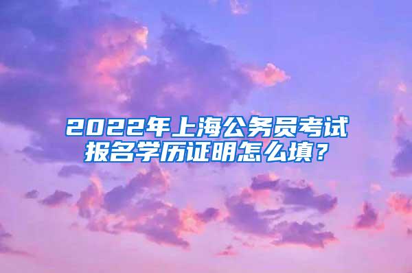 2022年上海公务员考试报名学历证明怎么填？