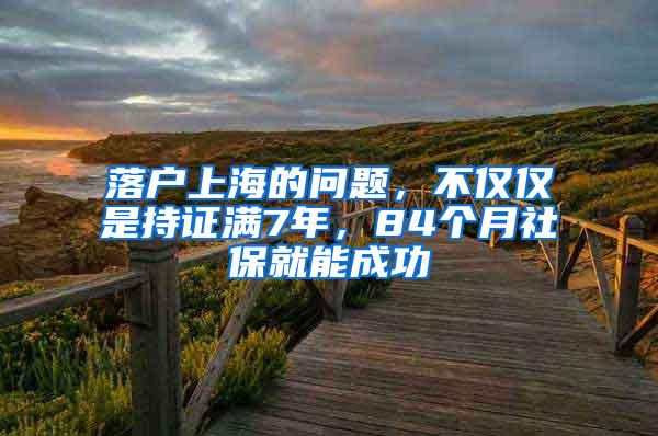 落户上海的问题，不仅仅是持证满7年，84个月社保就能成功