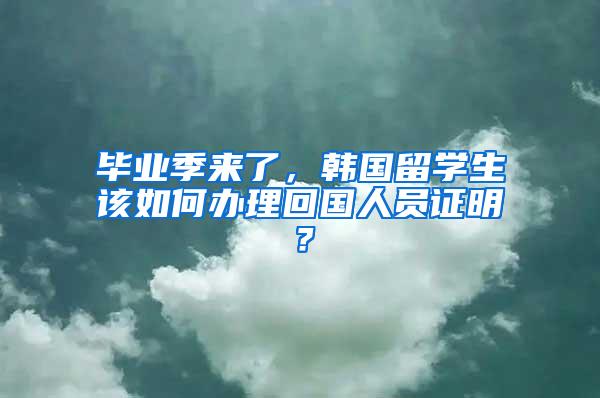 毕业季来了，韩国留学生该如何办理回国人员证明？