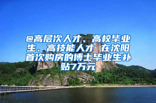 @高层次人才、高校毕业生、高技能人才 在沈阳首次购房的博士毕业生补贴7万元