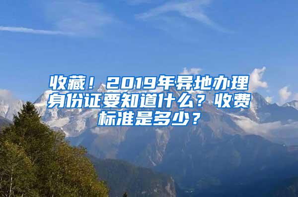 收藏！2019年异地办理身份证要知道什么？收费标准是多少？