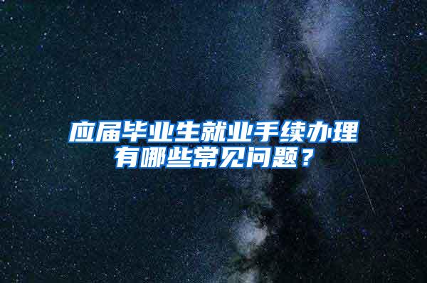 应届毕业生就业手续办理有哪些常见问题？