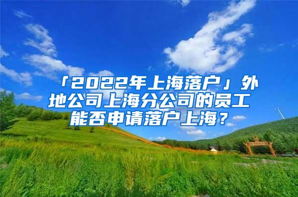 「2022年上海落户」外地公司上海分公司的员工能否申请落户上海？