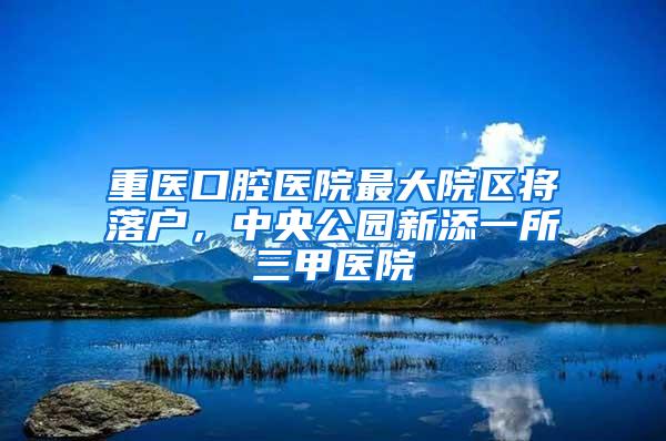 重医口腔医院最大院区将落户，中央公园新添一所三甲医院