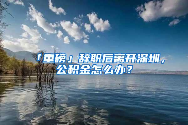 「重磅」辞职后离开深圳，公积金怎么办？