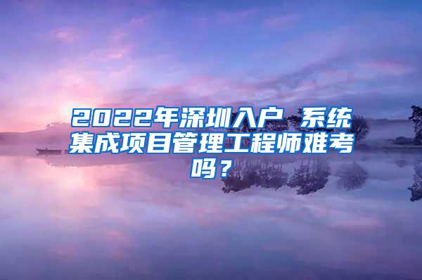 2022年深圳入户 系统集成项目管理工程师难考吗？