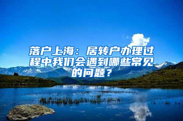 落户上海：居转户办理过程中我们会遇到哪些常见的问题？