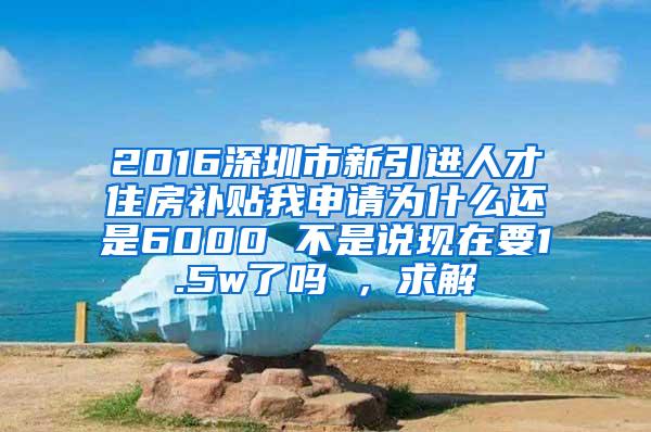 2016深圳市新引进人才住房补贴我申请为什么还是6000 不是说现在要1.5w了吗 ，求解