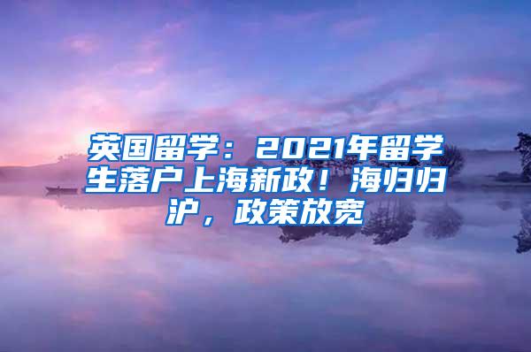 英国留学：2021年留学生落户上海新政！海归归沪，政策放宽