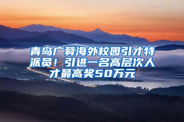 青岛广募海外校园引才特派员！引进一名高层次人才最高奖50万元