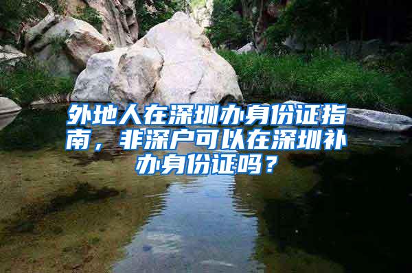 外地人在深圳办身份证指南，非深户可以在深圳补办身份证吗？