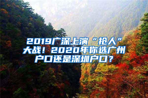 2019广深上演“抢人”大战！2020年你选广州户口还是深圳户口？