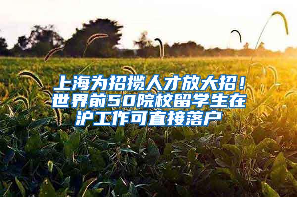 上海为招揽人才放大招！世界前50院校留学生在沪工作可直接落户