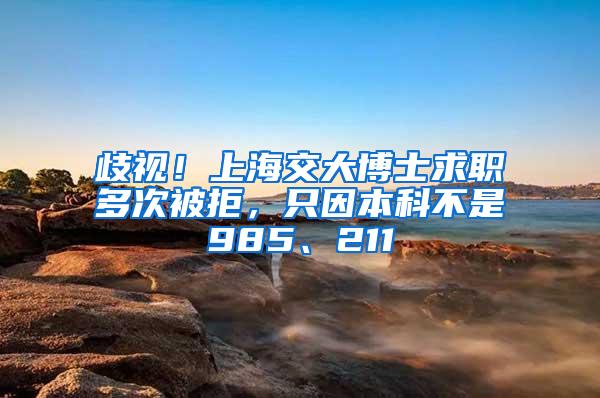 歧视！上海交大博士求职多次被拒，只因本科不是985、211