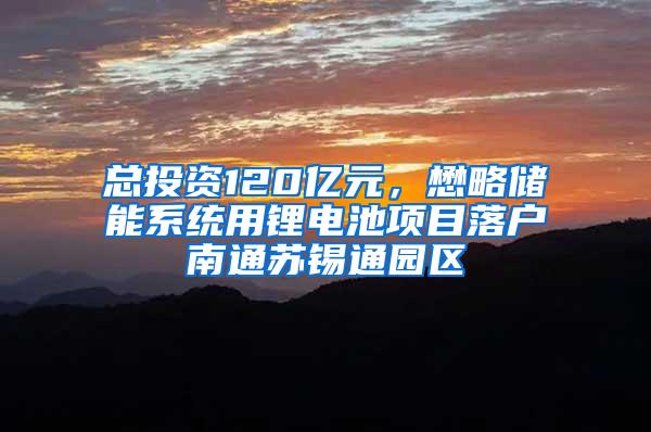 总投资120亿元，懋略储能系统用锂电池项目落户南通苏锡通园区