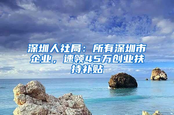 深圳人社局：所有深圳市企业，速领45万创业扶持补贴