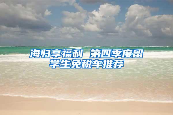 海归享福利 第四季度留学生免税车推荐