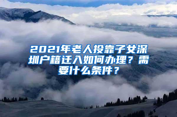 2021年老人投靠子女深圳户籍迁入如何办理？需要什么条件？