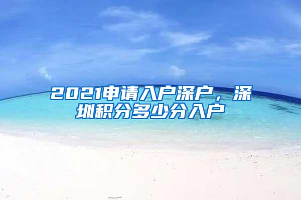 2021申请入户深户，深圳积分多少分入户