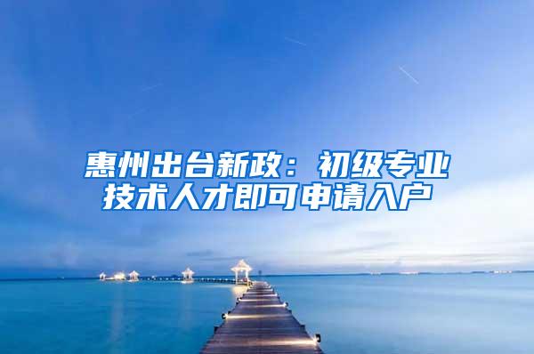 惠州出台新政：初级专业技术人才即可申请入户