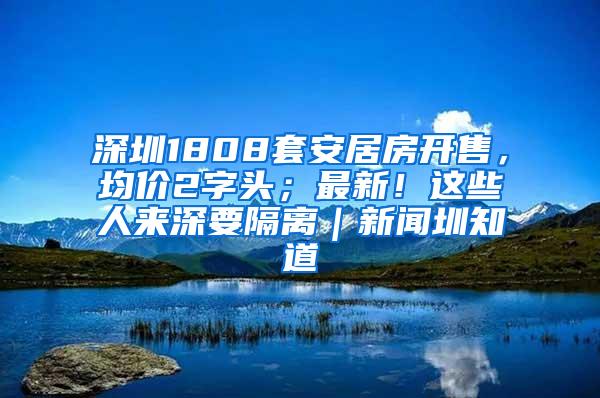 深圳1808套安居房开售，均价2字头；最新！这些人来深要隔离｜新闻圳知道