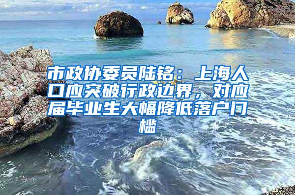 市政协委员陆铭：上海人口应突破行政边界，对应届毕业生大幅降低落户门槛