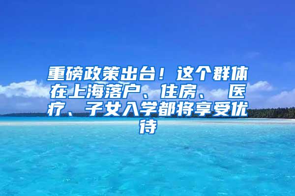 重磅政策出台！这个群体在上海落户、住房、 医疗、子女入学都将享受优待