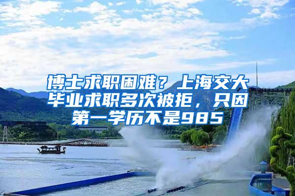 博士求职困难？上海交大毕业求职多次被拒，只因第一学历不是985