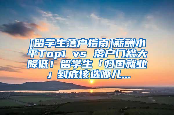 [留学生落户指南]薪酬水平Top1 vs 落户门槛大降低！留学生「归国就业」到底该选哪儿...