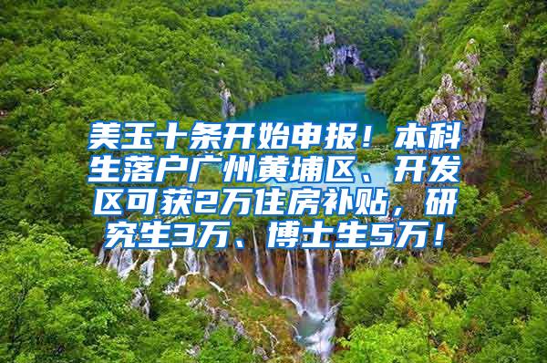 美玉十条开始申报！本科生落户广州黄埔区、开发区可获2万住房补贴，研究生3万、博士生5万！